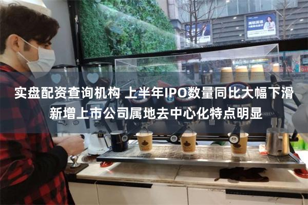 实盘配资查询机构 上半年IPO数量同比大幅下滑 新增上市公司属地去中心化特点明显