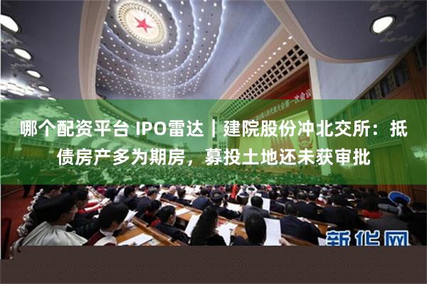 哪个配资平台 IPO雷达｜建院股份冲北交所：抵债房产多为期房，募投土地还未获审批