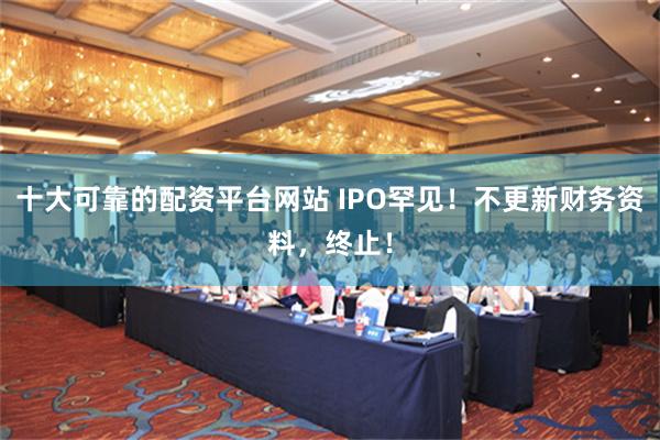 十大可靠的配资平台网站 IPO罕见！不更新财务资料，终止！