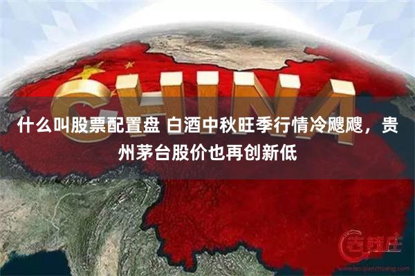 什么叫股票配置盘 白酒中秋旺季行情冷飕飕，贵州茅台股价也再创新低