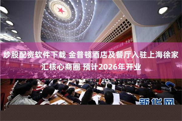 炒股配资软件下载 金普顿酒店及餐厅入驻上海徐家汇核心商圈 预计2026年开业