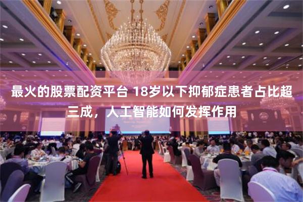 最火的股票配资平台 18岁以下抑郁症患者占比超三成，人工智能如何发挥作用