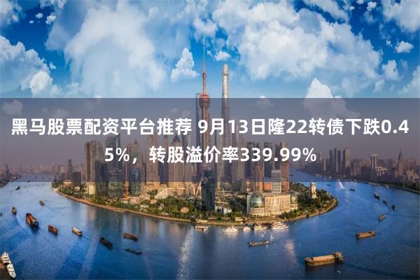 黑马股票配资平台推荐 9月13日隆22转债下跌0.45%，转股溢价率339.99%