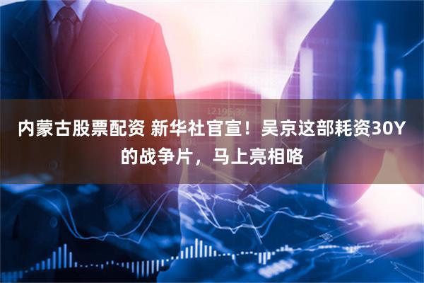 内蒙古股票配资 新华社官宣！吴京这部耗资30Y的战争片，马上亮相咯