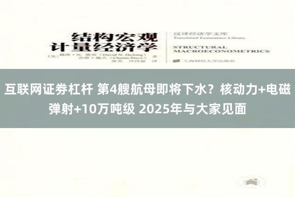互联网证劵杠杆 第4艘航母即将下水？核动力+电磁弹射+10万吨级 2025年与大家见面
