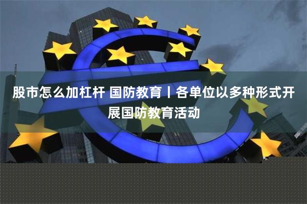 股市怎么加杠杆 国防教育丨各单位以多种形式开展国防教育活动