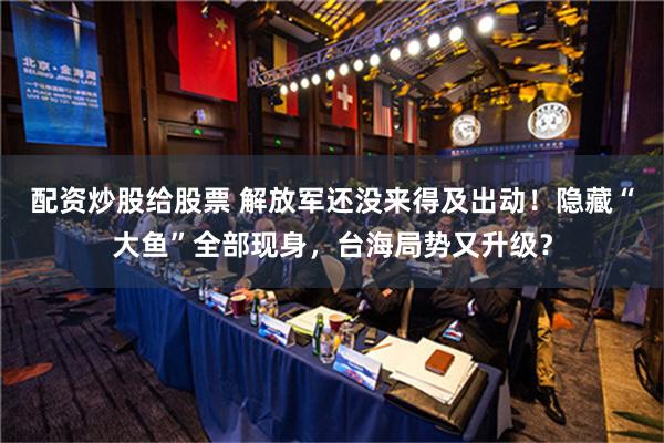 配资炒股给股票 解放军还没来得及出动！隐藏“大鱼”全部现身，台海局势又升级？
