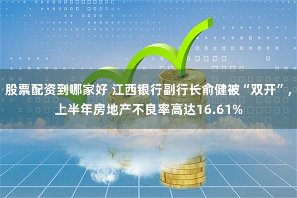 股票配资到哪家好 江西银行副行长俞健被“双开”，上半年房地产不良率高达16.61%