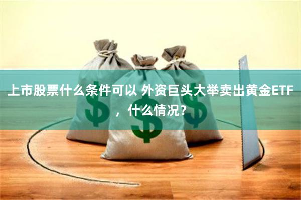 上市股票什么条件可以 外资巨头大举卖出黄金ETF，什么情况？