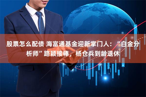 股票怎么配债 海富通基金迎新掌门人：“白金分析师”路颖接棒，杨仓兵到龄退休