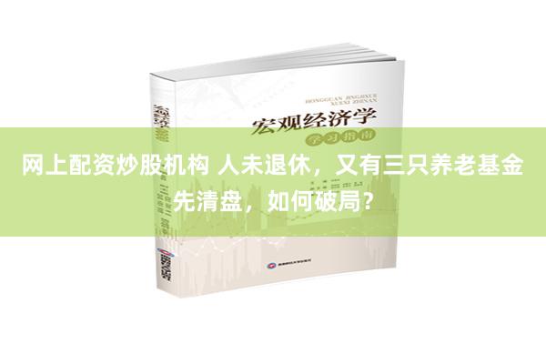 网上配资炒股机构 人未退休，又有三只养老基金先清盘，如何破局？