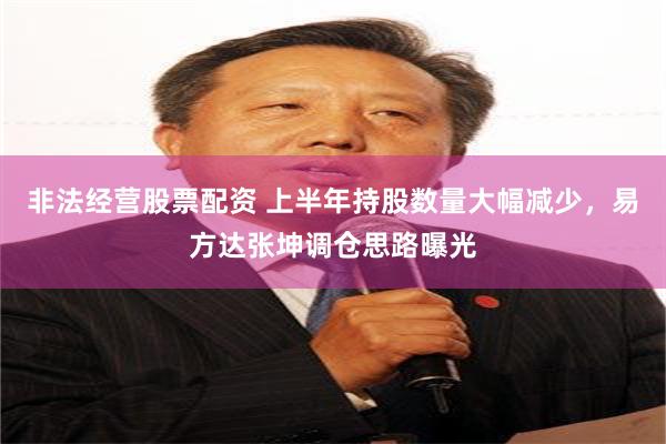 非法经营股票配资 上半年持股数量大幅减少，易方达张坤调仓思路曝光