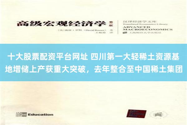 十大股票配资平台网址 四川第一大轻稀土资源基地增储上产获重大突破，去年整合至中国稀土集团