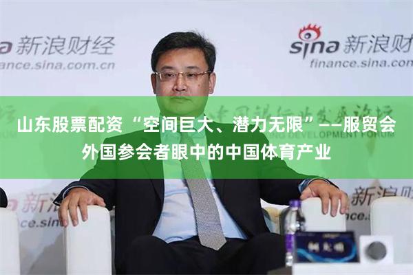 山东股票配资 “空间巨大、潜力无限”——服贸会外国参会者眼中的中国体育产业