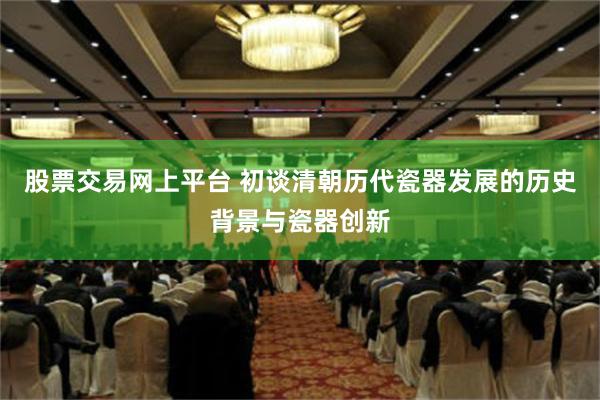 股票交易网上平台 初谈清朝历代瓷器发展的历史背景与瓷器创新