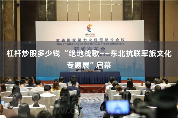 杠杆炒股多少钱 “绝地战歌——东北抗联军旅文化专题展”启幕
