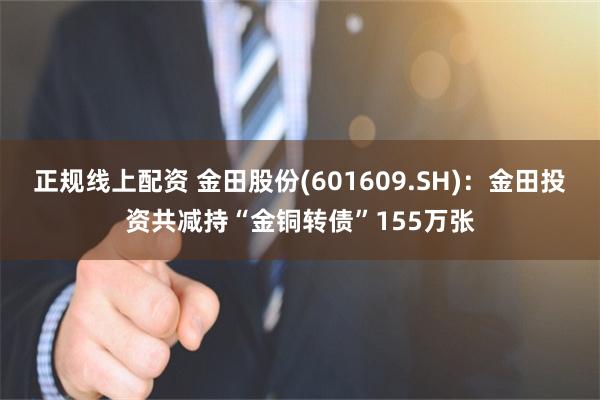 正规线上配资 金田股份(601609.SH)：金田投资共减持“金铜转债”155万张