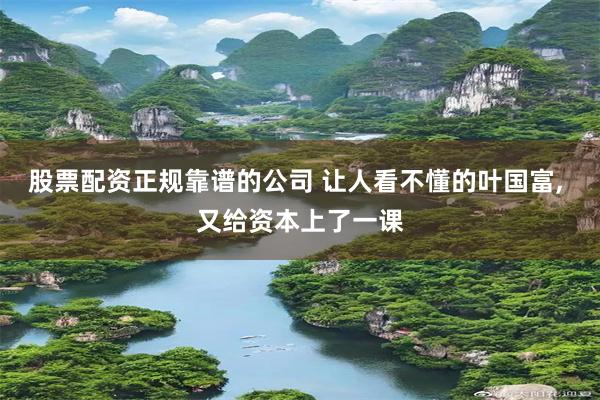 股票配资正规靠谱的公司 让人看不懂的叶国富, 又给资本上了一课