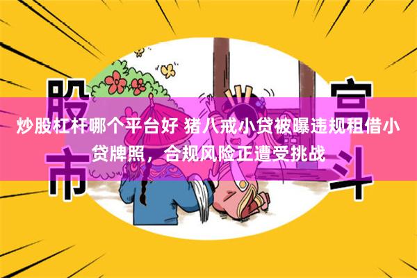 炒股杠杆哪个平台好 猪八戒小贷被曝违规租借小贷牌照，合规风险正遭受挑战