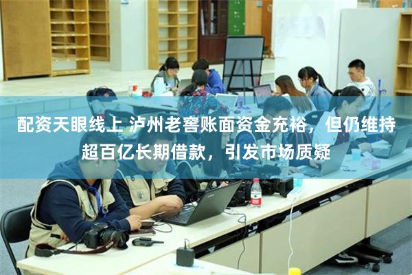 配资天眼线上 泸州老窖账面资金充裕，但仍维持超百亿长期借款，引发市场质疑