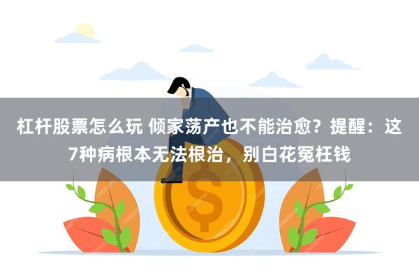 杠杆股票怎么玩 倾家荡产也不能治愈？提醒：这7种病根本无法根治，别白花冤枉钱