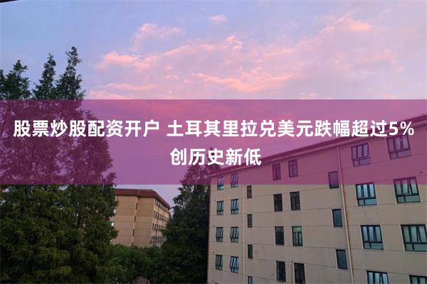 股票炒股配资开户 土耳其里拉兑美元跌幅超过5% 创历史新低