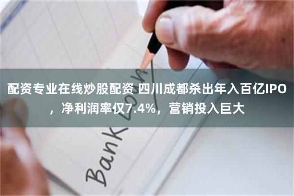 配资专业在线炒股配资 四川成都杀出年入百亿IPO，净利润率仅7.4%，营销投入巨大