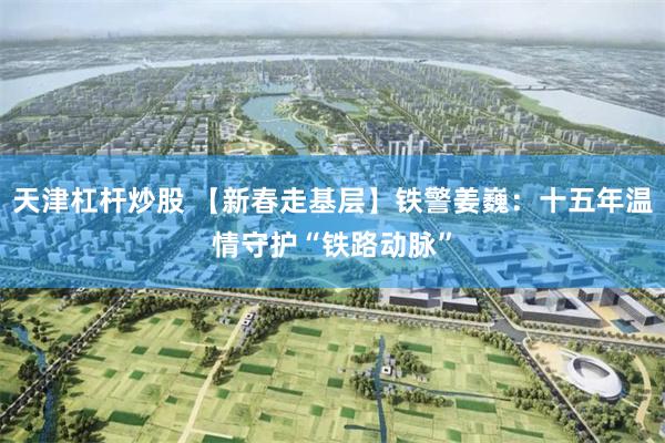 天津杠杆炒股 【新春走基层】铁警姜巍：十五年温情守护“铁路动脉”