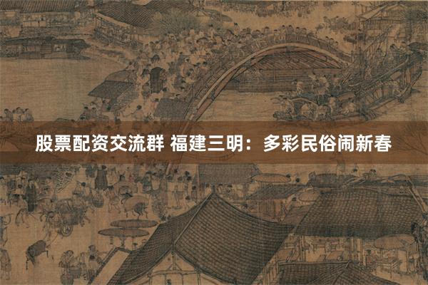 股票配资交流群 福建三明：多彩民俗闹新春