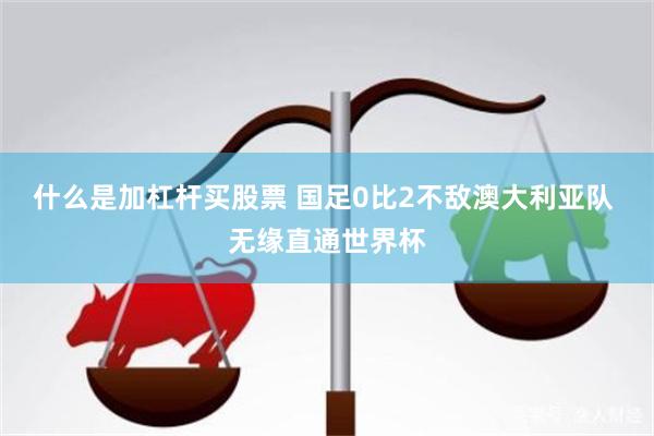 什么是加杠杆买股票 国足0比2不敌澳大利亚队 无缘直通世界杯