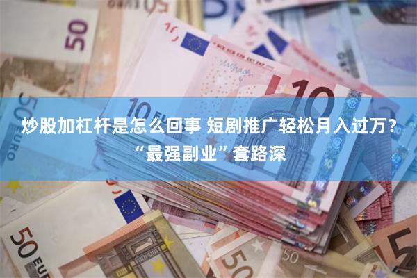 炒股加杠杆是怎么回事 短剧推广轻松月入过万？“最强副业”套路深