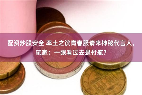 配资炒股安全 率土之滨青春服请来神秘代言人，玩家：一眼看过去是付航？