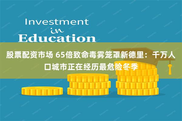 股票配资市场 65倍致命毒雾笼罩新德里：千万人口城市正在经历最危险冬季