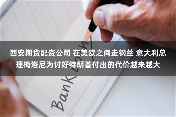 西安期货配资公司 在美欧之间走钢丝 意大利总理梅洛尼为讨好特朗普付出的代价越来越大