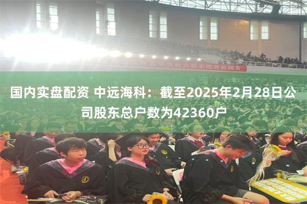 国内实盘配资 中远海科：截至2025年2月28日公司股东总户数为42360户