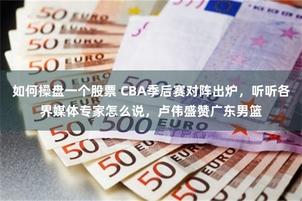 如何操盘一个股票 CBA季后赛对阵出炉，听听各界媒体专家怎么说，卢伟盛赞广东男篮