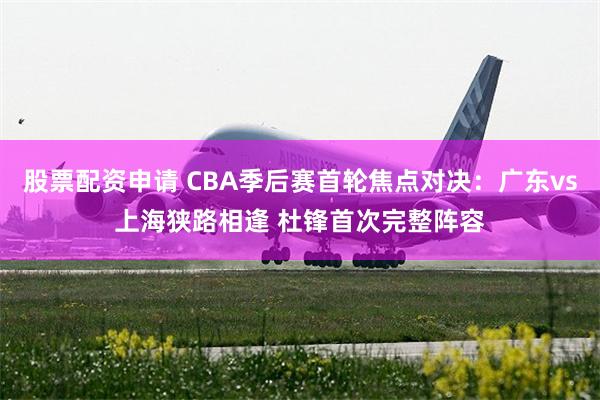 股票配资申请 CBA季后赛首轮焦点对决：广东vs上海狭路相逢 杜锋首次完整阵容