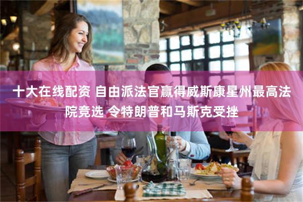 十大在线配资 自由派法官赢得威斯康星州最高法院竞选 令特朗普和马斯克受挫