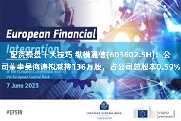 配资操盘十大技巧 纵横通信(603602.SH)：公司董事吴海涛拟减持136万股，占公司总股本0.59%