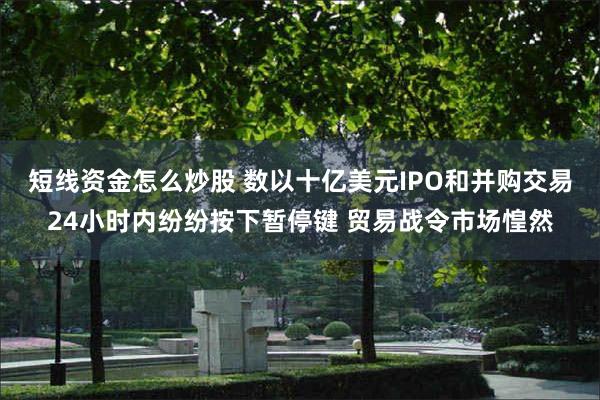 短线资金怎么炒股 数以十亿美元IPO和并购交易24小时内纷纷按下暂停键 贸易战令市场惶然