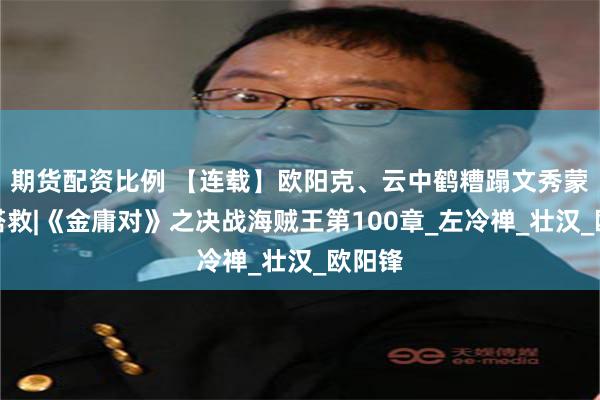 期货配资比例 【连载】欧阳克、云中鹤糟蹋文秀蒙面男搭救|《金庸对》之决战海贼王第100章_左冷禅_壮汉_欧阳锋