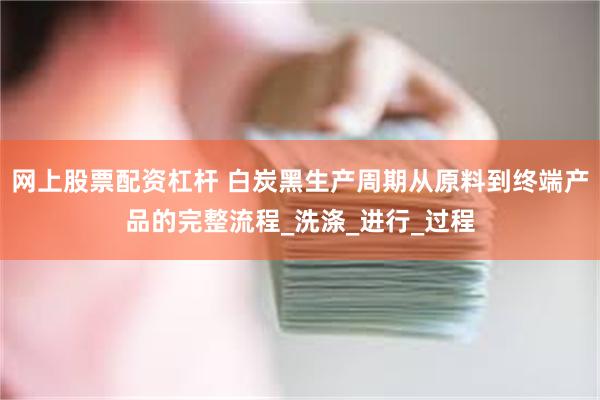 网上股票配资杠杆 白炭黑生产周期从原料到终端产品的完整流程_洗涤_进行_过程