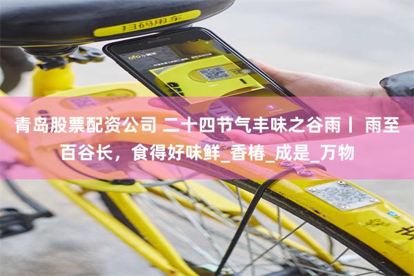 青岛股票配资公司 二十四节气丰味之谷雨丨 雨至百谷长，食得好味鲜_香椿_成是_万物