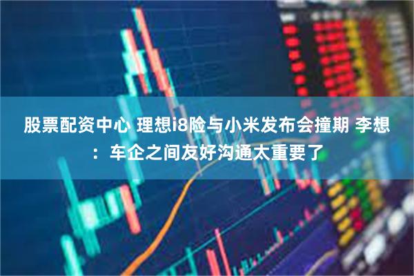 股票配资中心 理想i8险与小米发布会撞期 李想：车企之间友好沟通太重要了