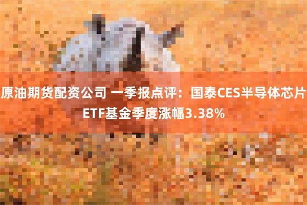 原油期货配资公司 一季报点评：国泰CES半导体芯片ETF基金季度涨幅3.38%