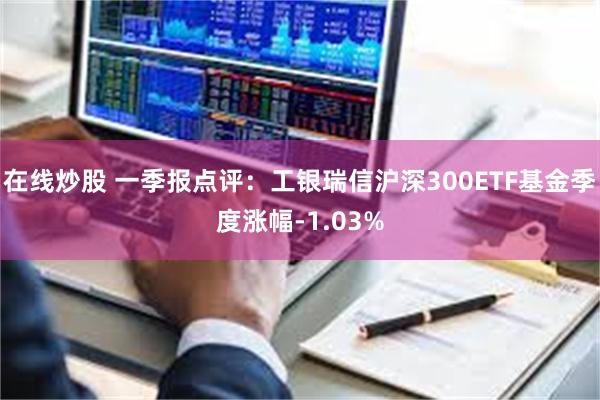 在线炒股 一季报点评：工银瑞信沪深300ETF基金季度涨幅-1.03%