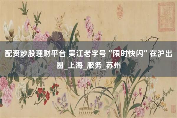 配资炒股理财平台 吴江老字号“限时快闪”在沪出圈_上海_服务_苏州
