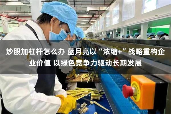 炒股加杠杆怎么办 蓝月亮以“浓缩+”战略重构企业价值 以绿色竞争力驱动长期发展
