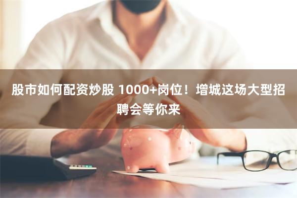 股市如何配资炒股 1000+岗位！增城这场大型招聘会等你来