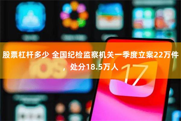 股票杠杆多少 全国纪检监察机关一季度立案22万件，处分18.5万人
